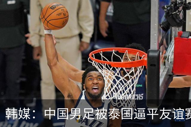 韩媒：中国男足被泰国逼平友谊赛再度蒙羞 冲击下届世界杯依旧艰难